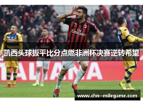 凯西头球扳平比分点燃非洲杯决赛逆转希望 凯西头球扳平比分点燃非洲杯决赛逆转希望