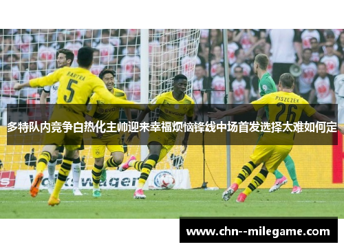多特队内竞争白热化主帅迎来幸福烦恼锋线中场首发选择太难如何定 多特队内竞争白热化主帅迎来幸福烦恼锋线中场首发选择太难如何定