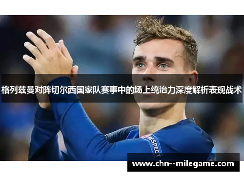 格列兹曼对阵切尔西国家队赛事中的场上统治力深度解析表现战术