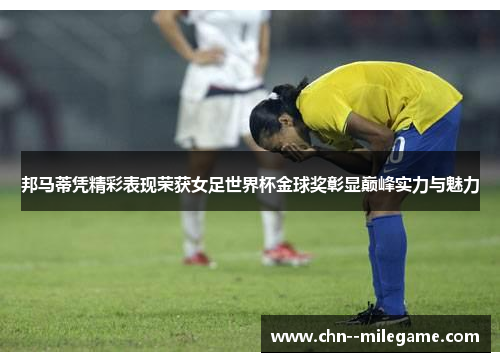 邦马蒂凭精彩表现荣获女足世界杯金球奖彰显巅峰实力与魅力