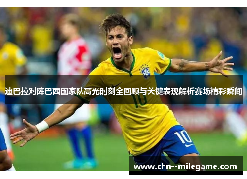 迪巴拉对阵巴西国家队高光时刻全回顾与关键表现解析赛场精彩瞬间