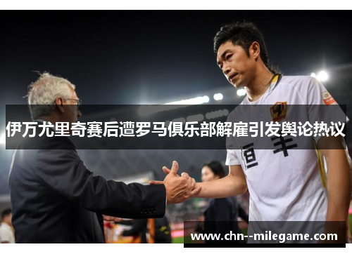 伊万尤里奇赛后遭罗马俱乐部解雇引发舆论热议
